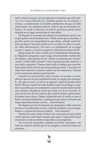 95
EL POTENCIAL AUXILIAR DE LA IRA
tarle a usted su apoyo, sin que importe en absoluto que esté toda-
vía viva o haya fallecido ya. También puede ser un animal, o
música, o simplemente el inefable sentimiento de que se halla
usted unido a su sabiduría interna. Todo lo que le transmita con-
fianza y le ayude a entender, sea ello lo que fuere, puede ahora
unírsele en su lugar secreto bajo el viejo árbol.
Ha llegado el momento de saludar al sentimiento oscuro con
el que quiere usted familiarizarse. Pídale usted que se muestre, y
perciba usted con tranquilidad lo que aflore. ¿Puede usted for-
mar una figura? Examine usted su ira, su dolor, su odio o su enfa-
do. Mire directamente a los ojos a su sentimiento en su lugar
secreto y seguro. ¿Cuál es su aspecto? ¿Qué fuerza emana de él?
Haga acopio de valor y hable con su sentimiento directamen-
te. Hágale las preguntas a que venga usted dándoles vueltas des-
de siempre: ¿qué quieres de mí? ¿Tienes un mensaje que comuni-
carme? ¿Cómo debo tratarte? Cada respuesta puede conducir a
una nueva pregunta. Tómese usted todo el tiempo que necesite,
hasta haber dicho todo lo que tenía usted que decir. Y escuche con
oídos bien abiertos y atentos cuáles son las respuestas. Tómese
por lo menos tres minutos para hacerlo.
Cuando la conversación entre ustedes se acerque a su fin,
observe que ese oscuro sentimiento tiene un regalo que entregar-
le. ¿De qué se trata? ¿Cuál es su aspecto? ¿Qué fin puede usted
darle? Observe usted con todo detalle lo que se le entrega y acép-
telo. Es posible que ese sentimiento oscuro le resulte ahora mucho
más familiar. Imagínese usted que baila con él en el prado. Se
mueven los dos de una manera que usted no había experimenta-
do jamás hasta ahora. Déjese sorprender por el modo en que el
baile vaya desarrollándose, y entréguese por entero a él hasta que
toque espontáneamente a su fin… (tres minutos).
Ha llegado por fin el momento de despedirse. Déle usted las
gracias a su sentimiento oscuro, y déselas también a sus acompa-
ñantes y a quienes le hayan ayudado… (tres minutos).
Siéntese de nuevo bajo el árbol. Sea consciente de que podrá
usted regresar a este lugar siempre que quiera. Aquí podrá usted
encontrar en todo momento respuestas a sus preguntas.
Ya es hora de despedirse también del árbol, del prado y de
todo ese entorno natural que le ha acogido a usted de forma tan
amistosa…
 