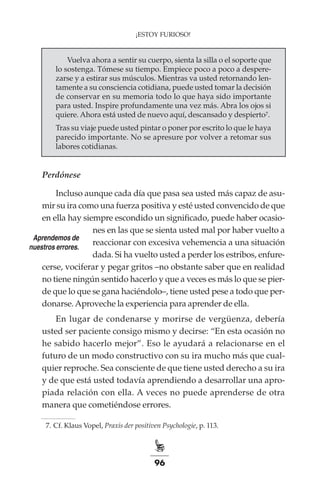 96
¡ESTOY FURIOSO!
Vuelva ahora a sentir su cuerpo, sienta la silla o el soporte que
lo sostenga. Tómese su tiempo. Empiece poco a poco a despere-
zarse y a estirar sus músculos. Mientras va usted retornando len-
tamente a su consciencia cotidiana, puede usted tomar la decisión
de conservar en su memoria todo lo que haya sido importante
para usted. Inspire profundamente una vez más. Abra los ojos si
quiere. Ahora está usted de nuevo aquí, descansado y despierto7.
Tras su viaje puede usted pintar o poner por escrito lo que le haya
parecido importante. No se apresure por volver a retomar sus
labores cotidianas.
Perdónese
Incluso aunque cada día que pasa sea usted más capaz de asu-
mir su ira como una fuerza positiva y esté usted convencido de que
en ella hay siempre escondido un significado, puede haber ocasio-
nes en las que se sienta usted mal por haber vuelto a
reaccionar con excesiva vehemencia a una situación
dada. Si ha vuelto usted a perder los estribos, enfure-
cerse, vociferar y pegar gritos –no obstante saber que en realidad
no tiene ningún sentido hacerlo y que a veces es más lo que se pier-
de que lo que se gana haciéndolo–, tiene usted pese a todo que per-
donarse.Aproveche la experiencia para aprender de ella.
En lugar de condenarse y morirse de vergüenza, debería
usted ser paciente consigo mismo y decirse: “En esta ocasión no
he sabido hacerlo mejor”. Eso le ayudará a relacionarse en el
futuro de un modo constructivo con su ira mucho más que cual-
quier reproche. Sea consciente de que tiene usted derecho a su ira
y de que está usted todavía aprendiendo a desarrollar una apro-
piada relación con ella. A veces no puede aprenderse de otra
manera que cometiéndose errores.
	 7.	Cf. Klaus Vopel, Praxis der positiven Psychologie, p. 113.
Aprendemos de
nuestros errores.
 