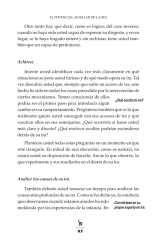 97
EL POTENCIAL AUXILIAR DE LA IRA
Otro tanto hay que decir, como es lógico, del caso inverso:
cuando no haya sido usted capaz de expresar su disgusto, y en su
lugar, se lo haya tragado entero y sin rechistar, tiene usted tam-
bién que ser capaz de perdonarse.
Aclárese
Intente usted identificar cada vez más claramente en qué
situaciones se pone usted furioso y de qué modo opera su ira. Tal
vez descubra usted que, siempre que sufre un acceso de ira, este
hecho ha sido en todos los casos precedido por la intervención de
ciertos mecanismos. Tomar consciencia de ellos
podría ser el primer paso para introducir algún
cambio en su comportamiento. Pregúntese también qué es lo que
realmente quiere usted conseguir con sus accesos de ira y qué
suscitan ellos en sus semejantes. ¿Qué ocurriría si fuese usted
más claro y directo? ¿Qué motivos ocultos podrían esconderse
detrás de su ira?
Plantéese usted todas estas preguntas en un momento en que
esté tranquilo. En mitad de una discusión, como es natural, no
estará usted en disposición de hacerlo. Anote lo que observe, lo
que experimente y sus resultados en el diario de su ira.
Analice las causas de su ira
También debería usted tomarse un tiempo para analizar las
causas más profundas de su ira. Como se ha dicho ya, la conducta
que observamos cuando estamos airados ha sido
moldeada por las experiencias de la infancia. En
¿Qué oculta mi ira?
Conviértase en su
propio experto en ira.
 
