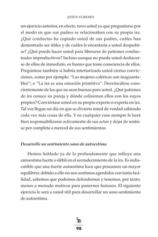 98
¡ESTOY FURIOSO!
un ejercicio anterior, en efecto, tuvo usted ya que preguntarse por
el modo en que sus padres se relacionaban con su propia ira.
¿Qué conductas ha copiado usted de sus padres, cuáles han
demostrado ser útiles y de cuáles le encantaría a usted despedir-
se? ¿Qué puede hacer usted para liberarse de patrones conduc-
tuales improductivos? Incluso aunque no pueda usted deshacer-
se de ellos de inmediato, es bueno que tome consciencia de ellos.
Pregúntese también si habría interiorizado usted ciertas convic-
ciones, como por ejemplo: “Las mujeres coléricas son inaguanta-
bles”; o “La ira es una emoción primitiva”. Desvincúlese cons-
cientemente de las que no sean buenas para usted. ¿Qué patrones
de ira conoce su pareja y dónde colisionan ellos con los suyos
propios? Conviértase usted en su propio experto o experta en ira.
Tal vez llegue un día en que se divierta usted de verdad sabiendo
cada vez más cosas de ella. Y en cualquier caso siempre le hará
bien responsabilizarse activamente de sus actos y dejar de sentir-
se por completo a merced de sus sentimientos.
Desarrolle un sentimiento sano de autoestima
Hemos hablado ya de lo profundamente que influye una
autoestima fuerte o débil en el recrudecimiento de la ira. Es indis-
cutible que una fuerte autoestima hace que poseamos un mayor
equilibrio: debido a ello no nos sentimos agredidos con tanta faci-
lidad, sabemos que podemos defendernos y tenemos, por tanto,
menos a menudo motivos para ponernos furiosos. El siguiente
ejercicio le será a usted útil para desarrollar un sano sentimiento
de autoestima.
 