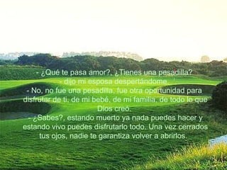 - ¿Qué te pasa amor?, ¿Tienes una pesadilla?  - dijo mi esposa despertándome.  - No, no fue una pesadilla, fue otra oportunidad para  disfrutar de ti, de mi bebé, de mi familia, de todo lo que Dios creó.  - ¿Sabes?, estando muerto ya nada puedes hacer y estando vivo puedes disfrutarlo todo. Una vez cerrados tus ojos, nadie te garantiza volver a abrirlos.    