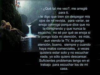 - ¿Qué tal me veo?, me arreglé para ti.  - le digo que bien sin despegar mis ojos de mi revista,  para variar, se enoja conmigo porque dice que no la comprendo y que nunca la escucho,  no sé por qué se enoja si le pongo toda mi atención,  es más, aun viendo la TV, le pongo atención, bueno,  siempre y cuando haya malos comerciales,  a veces quisiera estar solo y no escuchar nada, yo sólo quiero descansar.  Suficientes problemas tengo en el trabajo  para escuchar los de mi casa. 