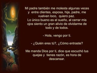 Mi padre también me molesta algunas veces y  entre clientes, esposa, hija, padre, me vuelven loco,  quiero paz.  Lo único bueno es el sueño, al cerrar mis ojos siento un gran alivio de olvidarme de todo y de todos. - Hola, vengo por ti. - ¿Quién eres tú?, ¿Cómo entraste? Me manda Dios por ti, dice que escuchó tus quejas y  tienes razón, es hora de descansar. 