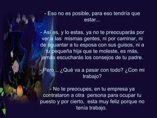 - Eso no es posible, para eso tendría que estar... - Así es, y lo estas, ya no te preocuparás por ver a las  mismas gentes, ni por caminar, ni de aguantar a tu esposa con sus guisos, ni a tu pequeña hija que te moleste, es más, jamás escucharás los consejos de tu padre. - Pero... ¿Qué va a pasar con todo? ¿Con mi trabajo? - No te preocupes, en tu empresa ya contrataron a otra  persona para ocupar tu puesto y por cierto,  esta muy feliz porque no tenía trabajo.  
