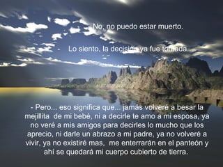 - No, no puedo estar muerto. -  Lo siento, la decisión ya fue tomada.. - Pero... eso significa que... jamás volveré a besar la mejillita  de mi bebé, ni a decirle te amo a mi esposa, ya no veré a mis amigos para decirles lo mucho que los aprecio, ni darle un abrazo a mi padre, ya no volveré a vivir, ya no existiré mas,  me enterrarán en el panteón y ahí se quedará mi cuerpo cubierto de tierra.  