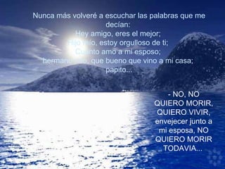 Nunca más volveré a escuchar las palabras que me decían:  Hey amigo, eres el mejor;  Hijo mío, estoy orgulloso de ti;  Cuanto amo a mi esposo;  hermano mío, que bueno que vino a mi casa;  papito... - NO, NO QUIERO MORIR, QUIERO VIVIR, envejecer junto a mi esposa, NO QUIERO MORIR TODAVIA...   