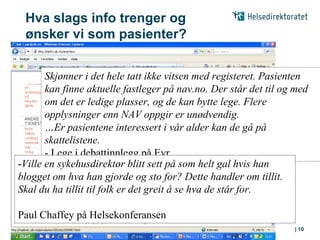Hva slags info trenger og
 ønsker vi som pasienter?


       Skjønner i det hele tatt ikke vitsen med registeret. Pasienten
       kan finne aktuelle fastleger på nav.no. Der står det til og med
       om det er ledige plasser, og de kan bytte lege. Flere
       opplysninger enn NAV oppgir er unødvendig.
       …Er pasientene interessert i vår alder kan de gå på
       skattelistene.
       - Lege i debattinnlegg på Eyr
-Ville en sykehusdirektør blitt sett på som helt gal hvis han
blogget om hva han gjorde og sto for? Dette handler om tillit.
Skal du ha tillit til folk er det greit å se hva de står for.

Paul Chaffey på Helsekonferansen
 08.06.2010   |                                                   | 10
 