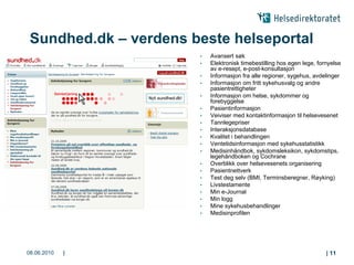 Sundhed.dk – verdens beste helseportal
                       •   Avansert søk
                       •   Elektronisk timebestilling hos egen lege, fornyelse
                           av e-resept, e-post-konsultasjon
                       •   Informasjon fra alle regioner, sygehus, avdelinger
                       •   Informasjon om fritt sykehusvalg og andre
                           pasientrettigheter
                       •   Informasjon om helse, sykdommer og
                           forebyggelse
                       •   Pasientinformasjon
                       •   Veiviser med kontaktinformasjon til helsevesenet
                       •   Tannlegepriser
                       •   Interaksjonsdatabase
                       •   Kvalitet i behandlingen
                       •   Ventetidsinformasjon med sykehusstatistikk
                       •   Medisinhåndbok, sykdomsleksikon, sykdomstips,
                           legehåndboken og Cochrane
                       •   Overblikk over helsevesenets organisering
                       •   Pasientnettverk
                       •   Test deg selv (BMI, Terminsberegner, Røyking)
                       •   Livstestamente
                       •   Min e-Journal
                       •   Min logg
                       •   Mine sykehusbehandlinger
                       •   Medisinprofilen




08.06.2010   |                                                          | 11
 