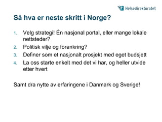 Så hva er neste skritt i Norge?

1.   Velg strategi! Én nasjonal portal, eller mange lokale
     nettsteder?
2.   Politisk vilje og forankring?
3.   Definer som et nasjonalt prosjekt med eget budsjett
4.   La oss starte enkelt med det vi har, og heller utvide
     etter hvert

Samt dra nytte av erfaringene i Danmark og Sverige!
 