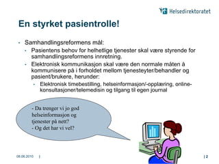 En styrket pasientrolle!
 •   Samhandlingsreformens mål:
     • Pasientens behov for helhetlige tjenester skal være styrende for
       samhandlingsreformens innretning.
     • Elektronisk kommunikasjon skal være den normale måten å
       kommunisere på i forholdet mellom tjenesteyter/behandler og
       pasient/brukere, herunder:
             •   Elektronisk timebestilling, helseinformasjon/-opplæring, online-
                 konsultasjoner/telemedisin og tilgang til egen journal


         - Da trenger vi jo god
         helseinformasjon og
         tjenester på nett?
         - Og det har vi vel?




08.06.2010       |                                                                  |2
 