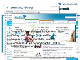 Eksempel på pasientforløp via Internett




 1.     Valg av fastlege (ledig på lista, info om legen)
 2.     Dialog med fastlege (timebestilling etc)
 3.     Valg av sykehus (ventetider, kvalitet)
 4.     Dersom brudd på behandlingstid – rett til
        behandling uten opphold


08.06.2010   |                                             |5
 