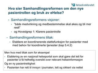 Hva sier Samhandlingsreformen om den nye
      pasientrollen og bruk av eHelse?
      •       Samhandlingsreformens visjoner:
              • ”både medvirkning og medbestemmelse skal økes og bli mer
                reell”
              • og Hovedgrep 1: Klarere pasientrolle

  •       Samhandlingsreformens tiltak:
          •       Etablere en koordinerende støttefunksjon for pasienter med
                  med behov for koordinerte tjenester (kap 5.4.2)

Men hva med tiltak som for eksempel
• Etablering av en nasjonal helseportal som skal gjøre det lett for
  pasienter å få helhetlig oversikt over relevant helseinformasjon
Og en ny pasientrettighet:
• Pasienten har rett til innsyn i journalen, lett og sikkert via nettet
 
