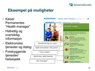 Eksempel på muligheter

•   Kaiser
    Permanentes
    “Health manager”
•   Helhetlig og
    oversiktlig
    informasjon
•   Elektroniske                 Kontakt din lege pr. e-post

    tjenester og dialog     Sjekk testresultater i din journal

•   Forebyggende                   Forny resepter

    tjenester/            Bestill time, sjekk historikk
    helsesjekk                Min ”helseplan”


     08.06.2010   |                                              |8
 