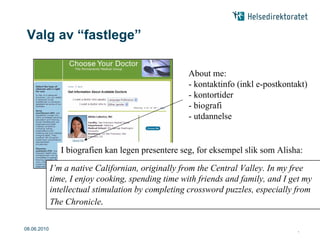 Valg av “fastlege”

                                                      About me:
                                                      - kontaktinfo (inkl e-postkontakt)
                                                      - kontortider
                                                      - biografi
                                                      - utdannelse


                   I biografien kan legen presentere seg, for eksempel slik som Alisha:

             I’mI a native Californian, originally from the CentralI Valley. In my free the
                  chose Internal Medicine as a specialty because enjoy thinking of
             time, I enjoy cooking, spending time with friends on one organ or I get of
                body as a whole system, rather than focusing and family, and part my
                the body. Areas of particular interest to me include HIV as well as
             intellectual stimulation by completing crossword puzzles, especially from
             The Chronicle. co-infections.
                HIV/Hepatitis


08.06.2010     |                                                                      |9
 