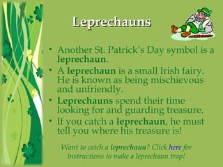LeprechaunsLeprechauns
• Another St. Patrick’s Day symbol is a
leprechaun.
• A leprechaun is a small Irish fairy.
He is known as being mischievous
and unfriendly.
• Leprechauns spend their time
looking for and guarding treasure.
• If you catch a leprechaun, he must
tell you where his treasure is!
Want to catch a leprechaun? Click here for
instructions to make a leprechaun trap!
 