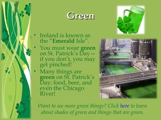 GreenGreen
• Ireland is known as
the “Emerald Isle”.
• You must wear green
on St. Patrick’s Day—
if you don’t, you may
get pinched!
• Many things are
green on St. Patrick’s
Day: food, beer, and
even the Chicago
River!
Want to see more green things? Click here to learn
about shades of green and things that are green.
 