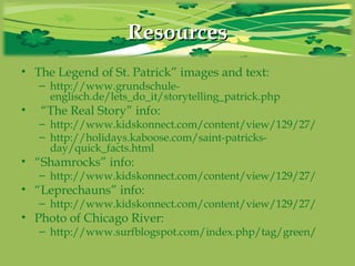 ResourcesResources
• The Legend of St. Patrick” images and text:
– http://www.grundschule-
englisch.de/lets_do_it/storytelling_patrick.php
• “The Real Story” info:
– http://www.kidskonnect.com/content/view/129/27/
– http://holidays.kaboose.com/saint-patricks-
day/quick_facts.html
• “Shamrocks” info:
– http://www.kidskonnect.com/content/view/129/27/
• “Leprechauns” info:
– http://www.kidskonnect.com/content/view/129/27/
• Photo of Chicago River:
– http://www.surfblogspot.com/index.php/tag/green/
 