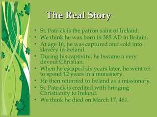 TheThe RealReal StoryStory
• St. Patrick is the patron saint of Ireland.
• We think he was born in 385 AD in Britain.
• At age 16, he was captured and sold into
slavery in Ireland.
• During his captivity, he became a very
devout Christian.
• When he escaped six years later, he went on
to spend 12 years in a monastery.
• He then returned to Ireland as a missionary.
• St. Patrick is credited with bringing
Christianity to Ireland.
• We think he died on March 17, 461.
 