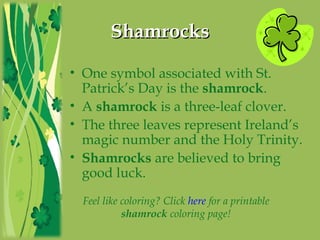 ShamrocksShamrocks
• One symbol associated with St.
Patrick’s Day is the shamrock.
• A shamrock is a three-leaf clover.
• The three leaves represent Ireland’s
magic number and the Holy Trinity.
• Shamrocks are believed to bring
good luck.
Feel like coloring? Click here for a printable
shamrock coloring page!
 