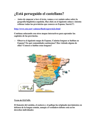 ¿Está perseguido el castellano?
-   Antes de empezar a leer el texto, vamos a ver cuánto sabes sobre la
    geografía lingüística española. Haz click en el siguiente enlace e intenta
    rellenar todas las provinicias que conoces en Espana. Suerte!!!:

http://www.xtec.net/~ealonso/flash/esprovin2e.html

Continua enlazando con otros mapas interactivos para aprender las
capitales de las provincias.

-   Observa el siguiente mapa de Espana. Cuántas lenguas se hablan en
    Espana? En qué comunidades autónomas? Has visitado alguna de
    ellas? Conoces o hablas estas lenguas?




Texto de ELPAÍS.

El fomento del catalán, el euskera y el gallego ha originado movimientos en
defensa de la lengua común, aunque el verdadero debate está en los
derechos individuales
 