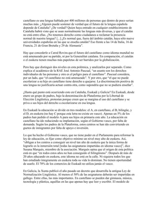 castellano es una lengua hablada por 400 millones de personas que dentro de poco serían
muchas más. ¿Alguien puede sostener de verdad que el futuro de la lengua española
depende de Cataluña? ¿De verdad? Quien haya entrado en cualquier establecimiento de
Cataluña habrá visto que se usan normalmente las lenguas más diversas, y que el catalán
no está entre ellas. ¿No tenemos derecho como ciudadanos a reclamar la presencia
normal de nuestra lengua? [...] ¿Es normal que, fuera del ámbito catalán, haya sólo nueve
universidades españolas en las que se enseña catalán? Eso frente a las 14 de Italia, 16 de
Francia, 21 de Gran Bretaña y 29 de Alemania”.

Hay que concederle a Carod Rovira que el futuro del castellano como idioma mundial no
está amenazado por su partido, ni por la Generalitat catalana. En comparación, el catalán
o el euskera tienen muchas más papeletas de ser barridos por la globalización.

Pero hay que distinguir dos niveles en esta polémica, y analizarlos por separado. Como
explica el académico de la RAE José Antonio Pascual, “un asunto son los derechos
individuales de las personas y otro es el peligro para el castellano”. Pascual considera,
por un lado, que “el castellano no está amenazado”. Y por otro, que “el que no puede
escolarizar a su hijo en castellano tiene derecho a quejarse. La discriminación positiva de
una lengua no justificaría actuar contra otra, como supondría que no se pudiera enseñar”.

¿Hasta qué punto está ocurriendo esto en Cataluña, Euskadi y Galicia? En Euskadi, desde
enero un grupo de padres, bajo la denominación de Plataforma por la Libertad de
Elección Lingüística, protestan porque creen que se margina el uso del castellano y se
priva a sus hijos del derecho a escolarizarse en esa lengua.

En Euskadi la educación se divide en tres modelos: el A, en castellano, el B, bilingüe, y
el D, en euskera (no hay C porque esta letra no existe en vasco). Apenas un 5% de los
padres han pedido el modelo A para sus hijos en primaria este año. La educación en
castellano ha ido reduciendo su implantación, según el Gobierno vasco, por falta de
demanda. Según los padres de la Plataforma, estos centros se han ido convirtiendo en
guetos de inmigrantes por falta de apoyo e inversión.

Lo que ha hecho el Gobierno vasco, que no tiene poder en el Parlamento para reformar la
ley de educación, es fijar como objetivo mínimo un nivel muy alto de euskera. Así,
“obligan a los centros a conseguir un nivel tan alto de euskera que la única forma de
lograrlo es la inmersión total [todas las asignaturas impartidas en idioma vasco]”, dice
Susana Marqués, miembro de la asociación. Marqués opina que el origen de esta política
está en que “en todos estos años no han conseguido el bilingüismo”. Después de más de
20 años educando en euskera, este idioma no está en la calle. Ni siquiera todos los que
han estudiado íntegramente en euskera toda su vida lo dominan. No tienen oportunidad
de usarlo. El 70% de los comercios de Euskadi no utiliza jamás el vasco.

En Galicia, la Xunta publicó el año pasado un decreto que desarrolla la antigua Ley de
Normalización Lingüística. Al menos el 50% de las asignaturas deberán ser impartidas en
gallego. Entre ellas, las más importantes. En castellano se pueden dar gimnasia, música,
tecnología y plástica, aquéllas en las que apenas hay que leer y escribir. El modelo de
 