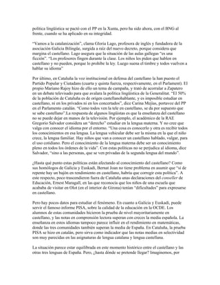 política lingüística se pactó con el PP en la Xunta, pero ha sido ahora, con el BNG al
frente, cuando se ha aplicado en su integridad.

“Vamos a la catalanización”, clama Gloria Lago, profesora de inglés y fundadora de la
asociación Galicia Bilingüe, surgida a raíz del nuevo decreto, porque considera que
margina el castellano. Lago asegura que la situación de las aulas gallegas “es una
ficción”. “Los profesores fingen durante la clase. Los niños les piden que hablen en
castellano y no pueden, porque lo prohíbe la ley. Luego suena el timbre y todos vuelven a
hablar su idioma”

Por último, en Cataluña la voz institucional en defensa del castellano la han puesto el
Partido Popular y Ciutadans (cuarta y quinta fuerza, respectivamente, en el Parlament). El
propio Mariano Rajoy hizo de ello un tema de campaña, y trató de acorralar a Zapatero
en un debate televisado para que avalara la política lingüística de la Generalitat. “El 50%
de la población de Cataluña es de origen castellanohablante, y es imposible estudiar en
castellano, ni en los privados ni en los concertados”, dice Carina Mejías, portavoz del PP
en el Parlamento catalán. “Como todos ven la tele en castellano, se da por supuesto que
se sabe castellano”.La respuesta de algunos lingüistas es que la enseñanza del castellano
no se puede dejar en manos de la televisión. Por ejemplo, el académico de la RAE
Gregorio Salvador considera un “derecho” estudiar en la lengua materna. Y no cree que
valga con conocer el idioma por el entorno. “Una cosa es conocerlo y otra es recibir todos
los conocimientos en esa lengua. La lengua vehicular debe ser la misma en la que el niño
crece, la lengua familiar. Hay niños que van a conocer un castellano hablado, vulgar, para
el uso cotidiano. Pero el conocimiento de la lengua materna debe ser un conocimiento
pleno en todos los órdenes de la vida”. Con estas políticas no se perjudica al idioma, dice
Salvador, “sino a las personas, que se ven privadas de la segunda lengua del mundo”.

¿Hasta qué punto estas políticas están afectando al conocimiento del castellano? Como
sus homólogos de Galicia y Euskadi, Bernat Joan no tiene problema en asumir que “si de
repente hay un bajón en rendimiento en castellano, habría que corregir esta política”. A
este respecto, poco trascendieron fuera de Cataluña unas declaraciones del conseller de
Educación, Ernest Maragall, en las que reconocía que los niños de una escuela que
acababa de visitar en Olot (en el interior de Girona) tenían “dificultades” para expresarse
en castellano.

Pero hay pocos datos para estudiar el fenómeno. En cuanto a Galicia y Euskadi, puede
servir el famoso informe PISA, sobre la calidad de la educación en la OCDE. Los
alumnos de estas comunidades hicieron la prueba de nivel mayoritariamente en
castellano, y las notas en comprensión lectora superan con creces la media española. La
enseñanza en estos idiomas tampoco parece influir en el rendimiento en matemáticas,
donde las tres comunidades también superan la media de España. En Cataluña, la prueba
PISA se hizo en catalán, pero sirva como indicador que las notas medias en selectividad
son muy parecidas en las asignaturas de lengua catalana y lengua castellana.

La situación parece estar equilibrada en este momento histórico entre el castellano y las
otras tres lenguas de España. Pero, ¿hasta dónde se pretende llegar? Imaginemos, por
 