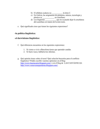 b) El alfabeto euskera no ___________ la letra C.
                   c) En Galicia, las asignaturas de gimnasia, música, tecnología y
                      plastica se ____________ en castellano.
                   d) Los lingüistas ___________ que no se puede dejar la enseñanza
                      del castellano en manos de la televisión.

   e. Qué significado crees que tienen las siguientes expresiones?


-la política lingüística:

-el darwinismo lingüístico:


   f. Qué diferencia encuentras en las siguientes expresiones:

          1. Si vienes a vivir a Barcelona tienes que aprender catalán.
          2. Si fuera vasco, hablaría tres idiomas.


   g. Qué opinión tienes sobre el texto? Qué solución buscarías para el conflicto
      lingüístico? Podéis escribir vuestras opiniones en el blog:
      http://www.laauracania.blogspot.com// o en el blog de LAS FANTÁSTICAS:
      http://www.verasverasquetareas.blogspot.com//
 
