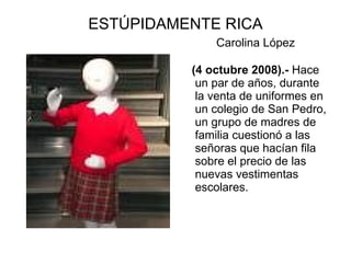 ESTÚPIDAMENTE RICA
              Carolina López

          (4 octubre 2008).- Hace
           un par de años, durante
           la venta de uniformes en
           un colegio de San Pedro,
           un grupo de madres de
           familia cuestionó a las
           señoras que hacían fila
           sobre el precio de las
           nuevas vestimentas
           escolares.
 