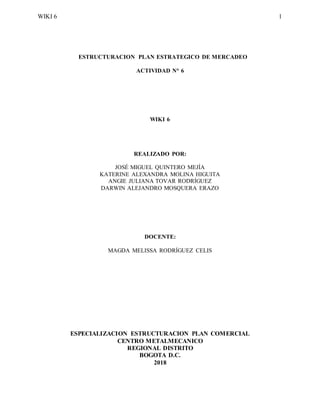 WIKI 6 1
ESTRUCTURACION PLAN ESTRATEGICO DE MERCADEO
ACTIVIDAD N° 6
WIKI 6
REALIZADO POR:
JOSÉ MIGUEL QUINTERO MEJÍA
KATERINE ALEXANDRA MOLINA HIGUITA
ANGIE JULIANA TOVAR RODRÍGUEZ
DARWIN ALEJANDRO MOSQUERA ERAZO
DOCENTE:
MAGDA MELISSA RODRÍGUEZ CELIS
ESPECIALIZACION ESTRUCTURACION PLAN COMERCIAL
CENTRO METALMECANICO
REGIONAL DISTRITO
BOGOTA D.C.
2018
 