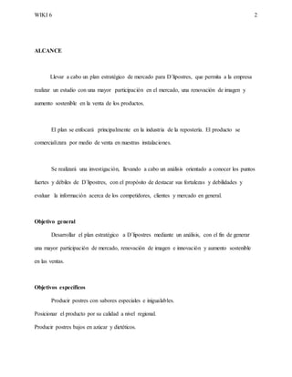 WIKI 6 2
ALCANCE
Llevar a cabo un plan estratégico de mercado para D´lipostres, que permita a la empresa
realizar un estudio con una mayor participación en el mercado, una renovación de imagen y
aumento sostenible en la venta de los productos.
El plan se enfocará principalmente en la industria de la repostería. El producto se
comercializara por medio de venta en nuestras instalaciones.
Se realizará una investigación, llevando a cabo un análisis orientado a conocer los puntos
fuertes y débiles de D´lipostres, con el propósito de destacar sus fortalezas y debilidades y
evaluar la información acerca de los competidores, clientes y mercado en general.
Objetivo general
Desarrollar el plan estratégico a D´lipostres mediante un análisis, con el fin de generar
una mayor participación de mercado, renovación de imagen e innovación y aumento sostenible
en las ventas.
Objetivos específicos
Producir postres con sabores especiales e inigualables.
Posicionar el producto por su calidad a nivel regional.
Producir postres bajos en azúcar y dietéticos.
 