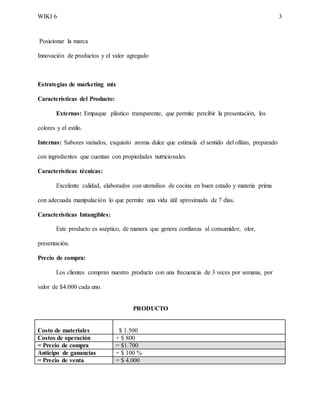 WIKI 6 3
Posicionar la marca
Innovación de productos y el valor agregado
Estrategias de marketing mix
Características del Producto:
Externas: Empaque plástico transparente, que permite percibir la presentación, los
colores y el estilo.
Internas: Sabores variados, exquisito aroma dulce que estimula el sentido del olfato, preparado
con ingredientes que cuentan con propiedades nutricionales.
Características técnicas:
Excelente calidad, elaborados con utensilios de cocina en buen estado y materia prima
con adecuada manipulación lo que permite una vida útil aproximada de 7 días.
Características Intangibles:
Este producto es aséptico, de manera que genera confianza al consumidor, olor,
presentación.
Precio de compra:
Los clientes compran nuestro producto con una frecuencia de 3 veces por semana, por
valor de $4.000 cada uno.
PRODUCTO
Costo de materiales $ 1.500
Costos de operación + $ 800
= Precio de compra = $1.700
Anticipo de ganancias + $ 100 %
= Precio de venta = $ 4.000
 