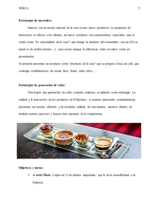 WIKI 6 5
Estrategias de mercadeo:
Innovar con un postre especial de la casa (como nuevo producto): La propuesta de
innovación es ofrecer a los clientes, un nuevo producto, con características especiales, que se
venda como “La especialidad de la casa”, que atraiga la atención del consumidor con un (No se
puede ir sin probar nuestro…), cuya receta marque la diferencia, tanto en sabor, como en
presentación.
Se propone presentar un producto como “producto de la casa” que se prepare a base de café, que
contenga combinaciones de crema, licor, frutas, entre otros….
Estrategias de generación de valor:
Para lograr una generación de valor a nuestra empresa, se aplicará como estrategia; La
calidad y la innovación de los productos de D´lipostres, si estamos innovando constantemente,
prestamos un servicio eficiente y de excelente calidad, de esta manera, nuestros clientes no
tendrán razones para irse y buscar otras opciones en la competencia.
Objetivos y metas:
 A corto Plazo: Captar un % de clientes importante, que le dé la sostenibilidad a la
Empresa.
 