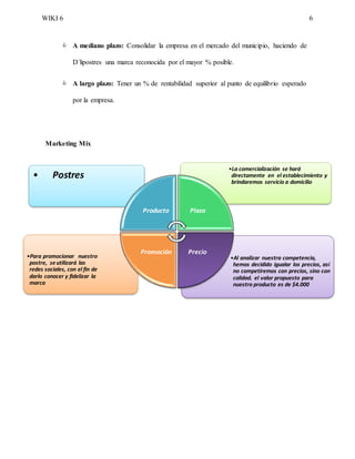 WIKI 6 6
 A mediano plazo: Consolidar la empresa en el mercado del municipio, haciendo de
D´lipostres una marca reconocida por el mayor % posible.
 A largo plazo: Tener un % de rentabilidad superior al punto de equilibrio esperado
por la empresa.
Marketing Mix
•Al analizar nuestra competencia,
hemos decidido igualar los precios, así
no competiremos con precios, sino con
calidad. el valor propuesto para
nuestro producto es de $4.000
•Para promocionar nuestro
postre, seutilizará las
redes sociales, con el fin de
darlo conocer y fidelizar la
marca
•La comercialización se hará
directamente en el establecimiento y
brindaremos servicio a domicilio
• Postres
Producto Plaza
PrecioPromoción
 