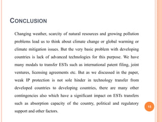 CONCLUSION
 Changing weather, scarcity of natural resources and growing pollution
 problems lead us to think about climate change or global warming or
 climate mitigation issues. But the very basic problem with developing
 countries is lack of advanced technologies for this purpose. We have
 many modals to transfer ESTs such as international patent filing, joint
 ventures, licensing agreements etc. But as we discussed in the paper,
 weak IP protection is not sole hinder in technology transfer from
 developed countries to developing countries, there are many other
 contingencies also which have a significant impact on ESTs transfers
 such as absorption capacity of the country, political and regulatory
                                                                           15
 support and other factors.
 