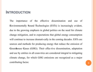 INTRODUCTION

 The   importance       of   the effective   dissemination   and use of
 Environmentally Sound Technologies (ESTs) is increasingly evident,
 due to the growing emphasis in global politics on the need for climate
 change mitigation, and to expectations that global energy consumption
 will continue to increase dramati-cally in the coming decades. ESTs are
 sources and methods for producing energy that reduce the emission of
 Greenhouse Gases (GHG). Their effec-tive dissemination, adaptation
 and use by entities in all coun-tries are considered integral to mitigating
 climate change, for which GHG emissions are recognized as a major
 contributing factor.                                                          3
 