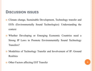 DISCUSSION ISSUES
   Climate change, Sustainable Development, Technology transfer and
    ESTs (Environmentally Sound Technologies): Understanding the
    context

   Whether Developing or Emerging Economic Countries need a
    Strong IP Laws to Promote Environmentally Sound Technology
    Transfers?

   Modalities of Technology Transfer and Involvement of IP: Ground
    Realities

   Other Factors affecting EST Transfer                               4
 