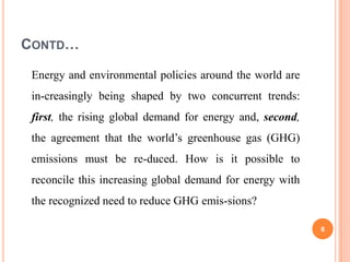 CONTD…

 Energy and environmental policies around the world are
 in-creasingly being shaped by two concurrent trends:
 first, the rising global demand for energy and, second,
 the agreement that the world’s greenhouse gas (GHG)
 emissions must be re-duced. How is it possible to
 reconcile this increasing global demand for energy with
 the recognized need to reduce GHG emis-sions?

                                                           6
 