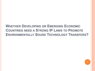 WHETHER DEVELOPING OR EMERGING ECONOMIC
COUNTRIES NEED A STRONG IP LAWS TO PROMOTE
ENVIRONMENTALLY SOUND TECHNOLOGY TRANSFERS?




                                          7
 