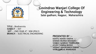 Govindrao Wanjari College Of
Engineering & Technology
Salai gadhani, Nagpur, Maharashtra
TITLE:- Biodiversity
SUBJECT :- EST
SDT :- 2ND YEAR 4th SEM (POLY)
BRANCH :- ELECTRICAL ENGINEERING
PRESENTED BY :-
KSHITU ASHOK VAIDYA
SHENDE MUNNA MAHADEV
VIABIAV AJABRAO TEMBHURNE
AYUSH YUWRAJ BHOGE
VEDANT ASHOKSINGH PAWAR
VIVEK RAMLAL WANKHEDE
 