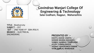 Govindrao Wanjari College Of
Engineering & Technology
Salai Godhani, Nagpur, Maharashtra
TITLE:- Biodiversity
SUBJECT :- EST
SDT :- 2ND YEAR 4th SEM (POLY)
BRANCH :- ELECTRICAL
ENGINEERING
PRESENTED BY :-
KSHITU ASHOK VAIDYA
SHENDE MUNNA MAHADEV
VIABIAV AJABRAO TEMBHURNE
AYUSH YUWRAJ BHOGE
VEDANT ASHOKSINGH PAWAR
VIVEK RAMLAL WANKHEDE
 