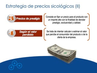 Estrategia de precios sicológicos (II)

                    Consiste en fijar un precio para el producto con
                      un importe alto con la finalidad de denotar
                           prestigio, exclusividad y calidad.


                     Se trata de intentar calcular o estimar el valor
                    que percibe el consumidor del producto o de la
                                  oferta de la empresa.
 
