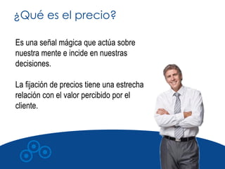 ¿Qué es el precio?

Es una señal mágica que actúa sobre
nuestra mente e incide en nuestras
decisiones.

La fijación de precios tiene una estrecha
relación con el valor percibido por el
cliente.
 