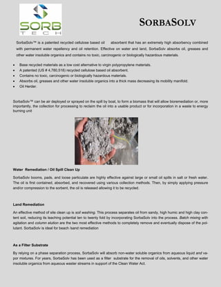 SORBASOLV
SorbaSolv™ is a patented recycled cellulose based oil

absorbent that has an extremely high absorbency combined

with permanent water repellency and oil retention. Effective on water and land, SorbaSolv absorbs oil, greases and
other water insoluble organics and contains no toxic, carcinogenic or biologically hazardous materials.






Base recycled materials as a low cost alternative to virgin polypropylene materials.
A patented (US # 4,780,518) recycled cellulose based oil absorbent.
Contains no toxic, carcinogenic or biologically hazardous materials.
Absorbs oil, greases and other water insoluble organics into a thick mass decreasing its mobility manifold.
Oil Herder.

SorbaSolv™ can be air deployed or sprayed on the spill by boat, to form a biomass that will allow bioremediation or, more
importantly, the collection for processing to reclaim the oil into a usable product or for incorporation in a waste to energy
burning unit

Water Remediation / Oil Spill Clean Up
SorbaSolv booms, pads, and loose particulate are highly effective against large or small oil spills in salt or fresh water.
The oil is first contained, absorbed, and recovered using various collection methods. Then, by simply applying pressure
and/or compression to the sorbent, the oil is released allowing it to be recycled.

Land Remediation
An effective method of site clean up is soil washing. This process separates oil from sandy, high humic and high clay content soil, reducing its leaching potential ten to twenty fold by incorporating SorbaSolv into the process. Batch mixing with
agitation and column elution are the two most effective methods to completely remove and eventually dispose of the pollutant. SorbaSolv is ideal for beach /sand remediation

As a Filter Substrate
By relying on a phase separation process, SorbaSolv will absorb non-water soluble organics from aqueous liquid and vapor mixtures. For years, SorbaSolv has been used as a filter substrate for the removal of oils, solvents, and other water
insoluble organics from aqueous waster streams in support of the Clean Water Act.

 