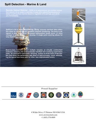 Spill Detection - Marine & Land
Remote Optical Watcher - ROW is an autonomous non-contact sensor
that detects oil on water in real time. It uses oil’s natural fluorescence to
detect anything from marine diesel to vegetable oil to jet fuel, and alerts
you immediately.

SpillCon’s Oil in Water Monitoring Buoy ensures real-time data collection when an environmental condition requires monitoring. The buoy is designed to alert users when increased hydrocarbon levels occur, or when
changes in water quality
develop. A single point mooring allows for
easy deployment and recover.

Best-in-class Corers collect multiple samples of virtually undisturbed
sediment, including the sediment/water interface and overlying supernatant
water. An innovative hydrostatic damping system is at the heart of the system that slows the penetration rate down to approximately 1cm/s, eliminating the typical bow wave seen by other, less sophisticated corers.

P r o u d Su p p l i e r

4 Wilder Drive, #7 Plaistow NH 03865 USA
www.enviroscitech.com
+1 (603) 378-0809

 