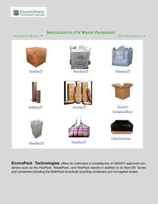 HAZARDOUS WASTE •

HazPack™

BulbPack™

SPECIALISTS IN UN WASTE PACKAGING

WastePack™

HexPack™

NON-HAZARDOUS •

WasteSack™

Non-UN
Corrugated Boxes

Cubic Yard Liner
DrumPack™

TransPack™

EnviroPack Technologies, offers its customers a complete line of UN/DOT approved containers such as the HazPack, WastePack, and HexPack brands in addition to its Non-UN boxes
and containers including the BulbPack lamp/bulb recycling containers and corrugated boxes.

 