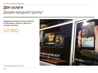 ЕСТ: Промо - коммерческое предложение 
Доп услуги 
Дизайн входной группы* 
Оформление входной группы включает 
в себя вывеску, витрину, табличку и 
штендер-указатель 
10 000,- 
*Только для представителей ЕСТ™ в регионе 
стр. 10 
 