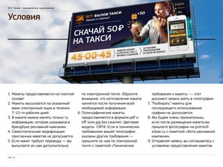 ЕСТ: Промо - коммерческое предложение 
Условия 
1. Макеты предоставляются на платной 
основе! 
2. Макеты высылаются на указанный 
вами электронный ящик в течении 
7-10-ти рабочих дней. 
3. В макете можно менять только ту 
информацию, которая указывана в 
брендбуке рекламной кампании. 
4. Самостоятельная модификация 
присланных макетов не допускается. 
5. Если макет требует перевода — вы 
высылаете их нам дополнительно 
стр. 11 
по электоронной почте. Обратите 
внимание, что изготовление макета 
начнется после получения всей 
необходимой информации. 
6. Полиграфические макеты 
предоставляются в формате pdf и 
tiff (или jpg без сжатия). Цветовая 
модель- CMYK. Если в технических 
требованиях вашей типографии 
указаны другие требования — 
пришлите их нам по электронной 
почте с пометкой «Технические 
требования к макету» — этот 
документ можно взять в типографии. 
7. “Разбирать” макеты для 
последующего использование 
графики не допускается. 
8. Мы будем очень признательны, 
если после размещения макета вы 
пришлете фотографии на promo@ 
estaxi.ru с пометкой «Фото рекламной 
кампании» 
9. Отправляя заявку, вы соглашаетесь с 
условиями предоставления макетов. 
 