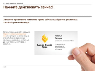 ЕСТ: Промо - коммерческое предложение 
Начните действовать сейчас! 
Закажите креативную кампанию прямо сейчас и забудьте о рекламных 
хлопотах раз и навсегда! 
Заполните заявку на сайте в разделе 
http://www.estaxi.ru/company/pro-mo/ 
или напишите на e-mail письмо 
с темой «Заявка на рекламную 
кампанию», указав свои контактные 
данные, чтобы мы могли с вами 
связаться. 
стр. 12 
Наталья 
Таскина 
руководитель рекламного отдела 
+7 (3812) 51-06-53 
taskina@estaxi.ru 
Skype: natalitaskina 
www.estaxi.ru 

