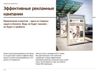 Коммерческое предложение 
Эффективные рекламные 
кампании 
Привлечение клиентов – одна из главных 
задач в бизнесе. Ведь не будет заказов – 
не будет и прибыли. 
Очень многие рекламируются постоянно, 
но не достигают нужного эффекта. Ведь 
важно не просто рекламироваться, но и 
делать это правильно. 
стр. 2 
Именно этим и занимается ЕСТ: Промо. 
Мы единственная в СНГ компания, 
создающая готовые эффективные 
рекламные решения специально для служб 
такси. За последние 2 года, мы помогли 
более 500 компаниям. 
 