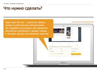 ЕСТ: Промо - коммерческое предложение 
Что нужно сделать? 
Один простой шаг – заполнить форму 
заявки на бесплатную консультацию. 
Мы подробно расскажем, как применять 
рекламные материалы в вашем городе, 
и обсудим детали изготовления макетов. 
стр. 6 
www.estaxi.ru/company/promo 
 